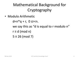 Mathematical Background for
Cryptography
• Modulo Arithmetic
d=n*q + r, 0 ≤r<n.
we say this as “d is equal to r modulo n”
r ≡ d (mod n)
5 ≡ 26 (mod 7)

06-Nov-2013

ECC and Zero Knowledge Proof

4

 