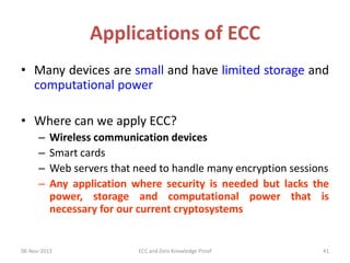 Applications of ECC
• Many devices are small and have limited storage and
computational power
• Where can we apply ECC?
–
–
–
–

Wireless communication devices
Smart cards
Web servers that need to handle many encryption sessions
Any application where security is needed but lacks the
power, storage and computational power that is
necessary for our current cryptosystems

06-Nov-2013

ECC and Zero Knowledge Proof

41

 
