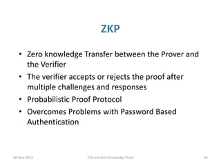 ZKP
• Zero knowledge Transfer between the Prover and
the Verifier
• The verifier accepts or rejects the proof after
multiple challenges and responses
• Probabilistic Proof Protocol
• Overcomes Problems with Password Based
Authentication

06-Nov-2013

ECC and Zero Knowledge Proof

45

 