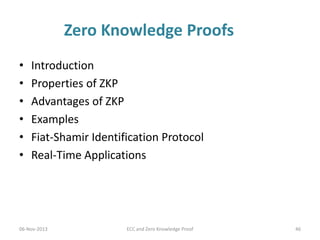 Zero Knowledge Proofs
•
•
•
•
•
•

Introduction
Properties of ZKP
Advantages of ZKP
Examples
Fiat-Shamir Identification Protocol
Real-Time Applications

06-Nov-2013

ECC and Zero Knowledge Proof

46

 