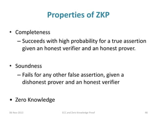Properties of ZKP
• Completeness
– Succeeds with high probability for a true assertion
given an honest verifier and an honest prover.
• Soundness
– Fails for any other false assertion, given a
dishonest prover and an honest verifier
• Zero Knowledge
06-Nov-2013

ECC and Zero Knowledge Proof

48

 