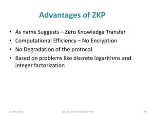 Advantages of ZKP
•
•
•
•

As name Suggests – Zero Knowledge Transfer
Computational Efficiency – No Encryption
No Degradation of the protocol
Based on problems like discrete logarithms and
integer factorization

06-Nov-2013

ECC and Zero Knowledge Proof

49

 
