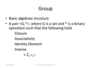 Group
• Basic algebraic structure
• A pair <G,*>, where G is a set and * is a binary
operation such that the following hold
Closure
Associativity
Identity Element
Inverse
< Zn, +n >
06-Nov-2013

ECC and Zero Knowledge Proof

5

 