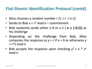 Fiat-Shamir Identification Protocol (contd)
• Alice chooses a random number r (1  r  n-1)
• Sends to Bob x = r2 mod n – commitment
• Bob randomly sends either a 0 or a 1 ( e  { 0,1}) as
his challenge
• Depending on the challenge from Bob, Alice
computes the response as y = r if e = 0 or otherwise y
= r*s mod n
• Bob accepts the response upon checking y2  x * ve
mod n

06-Nov-2013

ECC and Zero Knowledge Proof

52

 
