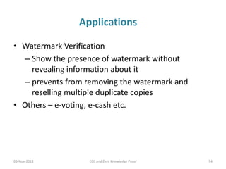 Applications
• Watermark Verification
– Show the presence of watermark without
revealing information about it
– prevents from removing the watermark and
reselling multiple duplicate copies
• Others – e-voting, e-cash etc.

06-Nov-2013

ECC and Zero Knowledge Proof

54

 