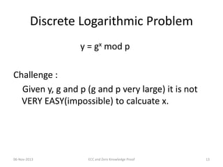 Discrete Logarithmic Problem
y = gx mod p
Challenge :
Given y, g and p (g and p very large) it is not
VERY EASY(impossible) to calcuate x.

06-Nov-2013

ECC and Zero Knowledge Proof

13

 