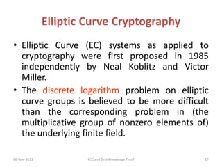 Elliptic Curve Cryptography
• Elliptic Curve (EC) systems as applied to
cryptography were first proposed in 1985
independently by Neal Koblitz and Victor
Miller.
• The discrete logarithm problem on elliptic
curve groups is believed to be more difficult
than the corresponding problem in (the
multiplicative group of nonzero elements of)
the underlying finite field.
06-Nov-2013

ECC and Zero Knowledge Proof

17

 
