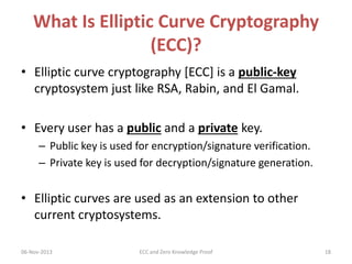 What Is Elliptic Curve Cryptography
(ECC)?
• Elliptic curve cryptography [ECC] is a public-key
cryptosystem just like RSA, Rabin, and El Gamal.
• Every user has a public and a private key.
– Public key is used for encryption/signature verification.
– Private key is used for decryption/signature generation.

• Elliptic curves are used as an extension to other
current cryptosystems.
06-Nov-2013

ECC and Zero Knowledge Proof

18

 