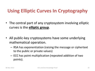 Using Elliptic Curves In Cryptography
• The central part of any cryptosystem involving elliptic
curves is the elliptic group.
• All public-key cryptosystems have some underlying
mathematical operation.
– RSA has exponentiation (raising the message or ciphertext
to the public or private values)
– ECC has point multiplication (repeated addition of two
points).
06-Nov-2013

ECC and Zero Knowledge Proof

19

 