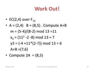 Work Out!
• EC(2,4) over F13
• A = (2,4) B = (8,5) . Compute A+B
m = (5-4)/(8-2) mod 13 =11
x3 = (112 -2 -8) mod 13 = 7
y3 = (-4 +11*(2-7)) mod 13 = 6
A+B =(7,6)
• Compute 2A = (8,5)
06-Nov-2013

ECC and Zero Knowledge Proof

33

 