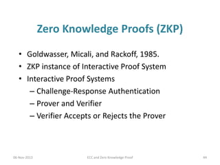 Zero Knowledge Proofs (ZKP)
• Goldwasser, Micali, and Rackoff, 1985.
• ZKP instance of Interactive Proof System
• Interactive Proof Systems
– Challenge-Response Authentication
– Prover and Verifier
– Verifier Accepts or Rejects the Prover

06-Nov-2013

ECC and Zero Knowledge Proof

44

 