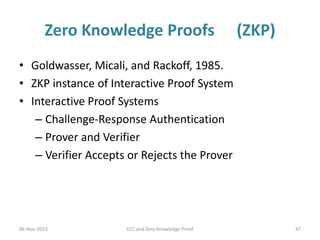 Zero Knowledge Proofs

(ZKP)

• Goldwasser, Micali, and Rackoff, 1985.
• ZKP instance of Interactive Proof System
• Interactive Proof Systems
– Challenge-Response Authentication
– Prover and Verifier
– Verifier Accepts or Rejects the Prover

06-Nov-2013

ECC and Zero Knowledge Proof

47

 