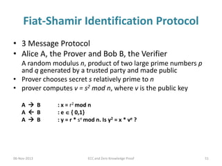 Fiat-Shamir Identification Protocol
• 3 Message Protocol
• Alice A, the Prover and Bob B, the Verifier
A random modulus n, product of two large prime numbers p
and q generated by a trusted party and made public
• Prover chooses secret s relatively prime to n
• prover computes v = s2 mod n, where v is the public key
A  B
A  B
A  B

06-Nov-2013

: x = r2 mod n
: e  { 0,1}
: y = r * se mod n. Is y2 = x * ve ?

ECC and Zero Knowledge Proof

51

 