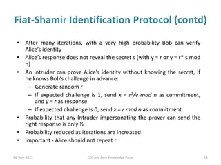 Fiat-Shamir Identification Protocol (contd)
• After many iterations, with a very high probability Bob can verify
Alice’s identity
• Alice’s response does not reveal the secret s (with y = r or y = r* s mod
n)
• An intruder can prove Alice’s identity without knowing the secret, if
he knows Bob’s challenge in advance:
– Generate random r
– If expected challenge is 1, send x = r2/v mod n as commitment,
and y = r as response
– If expected challenge is 0, send x = r mod n as commitment
• Probability that any Intruder impersonating the prover can send the
right response is only ½
• Probability reduced as iterations are increased
• Important - Alice should not repeat r
06-Nov-2013

ECC and Zero Knowledge Proof

53

 