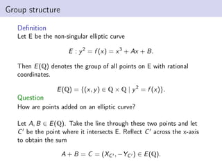 Group structure
Definition
Let E be the non-singular elliptic curve
E : y2
= f (x) = x3
+ Ax + B.
Then E(Q) denotes the group of all points on E with rational
coordinates.
E(Q) = {(x, y) ∈ Q × Q | y2
= f (x)}.
Question
How are points added on an elliptic curve?
Let A, B ∈ E(Q). Take the line through these two points and let
C0 be the point where it intersects E. Reflect C0 across the x-axis
to obtain the sum
A + B = C = (XC0 , −YC0 ) ∈ E(Q).
 