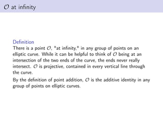 O at infinity
Definition
There is a point O, "at infinity," in any group of points on an
elliptic curve. While it can be helpful to think of O being at an
intersection of the two ends of the curve, the ends never really
intersect. O is projective, contained in every vertical line through
the curve.
By the definition of point addition, O is the additive identity in any
group of points on elliptic curves.
 