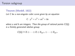 Torsion subgroup
Theorem (Mordell, 1922)
Let C be a non-singular cubic curve given by an equation
C : y2
= x3
+ ax2
+ bx
where a and b are integers. Then the group of rational points C(Q)
is a finitely generated abelian group.
C(Q) ∼
= Z ⊕ · · · ⊕ Z ⊕ Zp1
v1 ⊕ · · · ⊕ Zps
vs
 