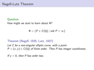 Nagell-Lutz Theorem
Question
How might we start to learn about Φ?
Φ = {P ∈ C(Q) | ord P < ∞}
Theorem (Nagell, 1935; Lutz, 1937)
Let C be a non-singular elliptic curve, with a point
P = (x, y) ∈ C(Q) of finite order. Then P has integer coordinates.
If y = 0, then P has order two.
 