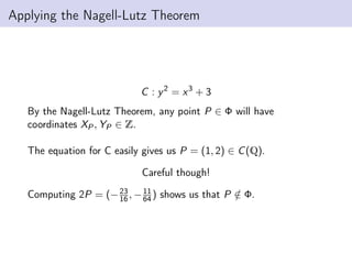 Applying the Nagell-Lutz Theorem
C : y2
= x3
+ 3
By the Nagell-Lutz Theorem, any point P ∈ Φ will have
coordinates XP, YP ∈ Z.
The equation for C easily gives us P = (1, 2) ∈ C(Q).
Careful though!
Computing 2P = (−23
16 , −11
64) shows us that P /
∈ Φ.
 