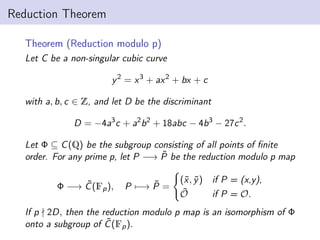 Reduction Theorem
Theorem (Reduction modulo p)
Let C be a non-singular cubic curve
y2
= x3
+ ax2
+ bx + c
with a, b, c ∈ Z, and let D be the discriminant
D = −4a3
c + a2
b2
+ 18abc − 4b3
− 27c2
.
Let Φ ⊆ C(Q) be the subgroup consisting of all points of finite
order. For any prime p, let P −→ P̃ be the reduction modulo p map
Φ −→ C̃(Fp), P 7−→ P̃ =
(
(x̃, ỹ) if P = (x,y),
Õ if P = O.
If p - 2D, then the reduction modulo p map is an isomorphism of Φ
onto a subgroup of C̃(Fp).
 