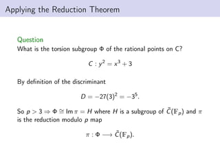 Applying the Reduction Theorem
Question
What is the torsion subgroup Φ of the rational points on C?
C : y2
= x3
+ 3
By definition of the discriminant
D = −27(3)2
= −35
.
So p > 3 ⇒ Φ ∼
= Im π = H where H is a subgroup of C̃(Fp) and π
is the reduction modulo p map
π : Φ −→ C̃(Fp).
 