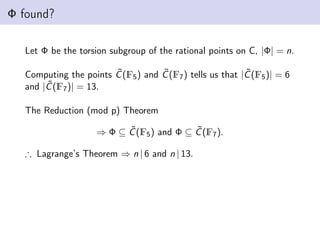Φ found?
Let Φ be the torsion subgroup of the rational points on C, |Φ| = n.
Computing the points C̃(F5) and C̃(F7) tells us that |C̃(F5)| = 6
and |C̃(F7)| = 13.
The Reduction (mod p) Theorem
⇒ Φ ⊆ C̃(F5) and Φ ⊆ C̃(F7).
∴ Lagrange’s Theorem ⇒ n | 6 and n | 13.
 
