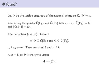 Φ found?
Let Φ be the torsion subgroup of the rational points on C, |Φ| = n.
Computing the points C̃(F5) and C̃(F7) tells us that |C̃(F5)| = 6
and |C̃(F7)| = 13.
The Reduction (mod p) Theorem
⇒ Φ ⊆ C̃(F5) and Φ ⊆ C̃(F7).
∴ Lagrange’s Theorem ⇒ n | 6 and n | 13.
∴ n = 1, so Φ is the trivial group
Φ = {O}.
 