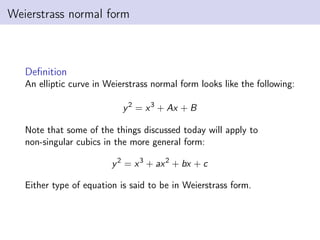 Weierstrass normal form
Definition
An elliptic curve in Weierstrass normal form looks like the following:
y2
= x3
+ Ax + B
Note that some of the things discussed today will apply to
non-singular cubics in the more general form:
y2
= x3
+ ax2
+ bx + c
Either type of equation is said to be in Weierstrass form.
 
