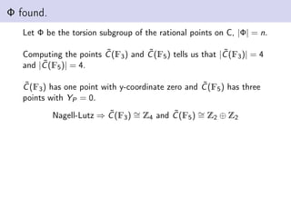 Φ found.
Let Φ be the torsion subgroup of the rational points on C, |Φ| = n.
Computing the points C̃(F3) and C̃(F5) tells us that |C̃(F3)| = 4
and |C̃(F5)| = 4.
C̃(F3) has one point with y-coordinate zero and C̃(F5) has three
points with YP = 0.
Nagell-Lutz ⇒ C̃(F3) ∼
= Z4 and C̃(F5) ∼
= Z2 ⊕ Z2
 