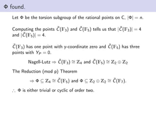 Φ found.
Let Φ be the torsion subgroup of the rational points on C, |Φ| = n.
Computing the points C̃(F3) and C̃(F5) tells us that |C̃(F3)| = 4
and |C̃(F5)| = 4.
C̃(F3) has one point with y-coordinate zero and C̃(F5) has three
points with YP = 0.
Nagell-Lutz ⇒ C̃(F3) ∼
= Z4 and C̃(F5) ∼
= Z2 ⊕ Z2
The Reduction (mod p) Theorem
⇒ Φ ⊆ Z4
∼
= C̃(F5) and Φ ⊆ Z2 ⊕ Z2
∼
= C̃(F7).
∴ Φ is either trivial or cyclic of order two.
 
