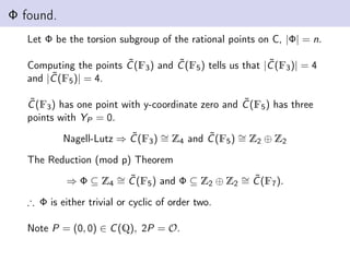 Φ found.
Let Φ be the torsion subgroup of the rational points on C, |Φ| = n.
Computing the points C̃(F3) and C̃(F5) tells us that |C̃(F3)| = 4
and |C̃(F5)| = 4.
C̃(F3) has one point with y-coordinate zero and C̃(F5) has three
points with YP = 0.
Nagell-Lutz ⇒ C̃(F3) ∼
= Z4 and C̃(F5) ∼
= Z2 ⊕ Z2
The Reduction (mod p) Theorem
⇒ Φ ⊆ Z4
∼
= C̃(F5) and Φ ⊆ Z2 ⊕ Z2
∼
= C̃(F7).
∴ Φ is either trivial or cyclic of order two.
Note P = (0, 0) ∈ C(Q), 2P = O.
 