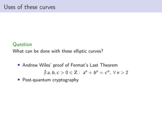 Uses of these curves
Question
What can be done with these elliptic curves?
• Andrew Wiles’ proof of Fermat’s Last Theorem
@ a, b, c > 0 ∈ Z : an + bn = cn, ∀ n > 2
• Post-quantum cryptography
 