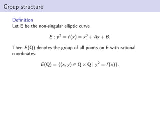 Group structure
Definition
Let E be the non-singular elliptic curve
E : y2
= f (x) = x3
+ Ax + B.
Then E(Q) denotes the group of all points on E with rational
coordinates.
E(Q) = {(x, y) ∈ Q × Q | y2
= f (x)}.
 