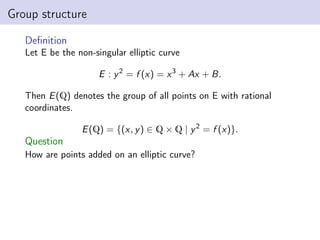 Group structure
Definition
Let E be the non-singular elliptic curve
E : y2
= f (x) = x3
+ Ax + B.
Then E(Q) denotes the group of all points on E with rational
coordinates.
E(Q) = {(x, y) ∈ Q × Q | y2
= f (x)}.
Question
How are points added on an elliptic curve?
 