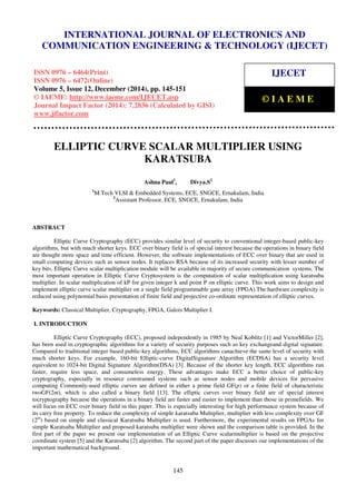 Proceedings of the International Conference on Emerging Trends in Engineering and Management (ICETEM14)
30 – 31, December 2014, Ernakulam, India
145
ELLIPTIC CURVE SCALAR MULTIPLIER USING
KARATSUBA
Ashna Paul1
, Divya.S2
1
M.Tech VLSI & Embedded Systems, ECE, SNGCE, Ernakulam, India
2
Assistant Professor, ECE, SNGCE, Ernakulam, India
ABSTRACT
Elliptic Curve Cryptography (ECC) provides similar level of security to conventional integer-based public-key
algorithms, but with much shorter keys. ECC over binary field is of special interest because the operations in binary field
are thought more space and time efficient. However, the software implementations of ECC over binary that are used in
small computing devices such as sensor nodes. It replaces RSA because of its increased security with lesser number of
key bits. Elliptic Curve scalar multiplication module will be available in majority of secure communication systems. The
most important operation in Elliptic Curve Cryptosystem is the computation of scalar multiplication using karatsuba
multiplier. In scalar multiplication of kP for given integer k and point P on elliptic curve. This work aims to design and
implement elliptic curve scalar multiplier on a single field programmable gate array (FPGA).The hardware complexity is
reduced using polynomial basis presentation of finite field and projective co-ordinate representation of elliptic curves.
Keywords: Classical Multiplier, Cryptography, FPGA, Galois Multiplier I.
I. INTRODUCTION
Elliptic Curve Cryptography (ECC), proposed independently in 1985 by Neal Koblitz [1] and VictorMiller [2],
has been used in cryptographic algorithms for a variety of security purposes such as key exchangeand digital signature.
Compared to traditional integer based public-key algorithms, ECC algorithms canachieve the same level of security with
much shorter keys. For example, 160-bit Elliptic-curve DigitalSignature Algorithm (ECDSA) has a security level
equivalent to 1024-bit Digital Signature Algorithm(DSA) [3]. Because of the shorter key length, ECC algorithms run
faster, require less space, and consumeless energy. These advantages make ECC a better choice of public-key
cryptography, especially in resource constrained systems such as sensor nodes and mobile devices for pervasive
computing Commonly-used elliptic curves are defined in either a prime field GF(p) or a finite field of characteristic
twoGF(2m), which is also called a binary field [13]. The elliptic curves over binary field are of special interest
tocryptography because the operations in a binary field are faster and easier to implement than those in primefields. We
will focus on ECC over binary field in this paper. This is especially interesting for high performance system because of
its carry free property. To reduce the complexity of simple karatsuba Multiplier, multiplier with less complexity over GF
(2m
) based on simple and classical Karatsuba Multiplier is used. Furthermore, the experimental results on FPGAs for
simple Karatsuba Multiplier and proposed karatsuba multiplier were shown and the comparison table is provided. In the
first part of the paper we present our implementation of an Elliptic Curve scalarmultiplier is based on the projective
coordinate system [5] and the Karatsuba [2] algorithm. The second part of the paper discusses our implementations of the
important mathematical background.
INTERNATIONAL JOURNAL OF ELECTRONICS AND
COMMUNICATION ENGINEERING & TECHNOLOGY (IJECET)
ISSN 0976 – 6464(Print)
ISSN 0976 – 6472(Online)
Volume 5, Issue 12, December (2014), pp. 145-151
© IAEME: http://www.iaeme.com/IJECET.asp
Journal Impact Factor (2014): 7.2836 (Calculated by GISI)
www.jifactor.com
IJECET
© I A E M E
 