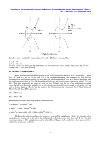 Proceedings of the International Conference on Emerging Trends in Engineering and Management (ICETEM14)
30 – 31, December 2014, Ernakulam, India
148
Fig 2: Point Doubling
Consider a point J such that J = (xJ, yJ), where yJ≠ 0 Let L = 2J where L = (xL, yL), Then
xL = s2 – 2xJ
yL = -yJ + s(xJ - xL)
s = (3xJ+ a) / (2yJ), s is the tangent at point J and a is one of the parameters chosen with the lliptic curve .If yJ = 0 then
2J = O, where O is the point at infinity.
IV. PROPOSED METHDOLOGY
Finite field multiplication of two elements in the field (2m)is defined a C(x) = A(x) · B(x)mod P(x) . where
C(x), A(x),and B(x) are in GF(2m) and P(x) is the irreduciblepolynomial that generates the field GF(2m).
Implementingthe multiplication requires two steps. First, the polynomialproduct C′(x) = A(x) · B(x) is determined, then
the modulooperation is done on C′(x). The Karatsuba multiplier uses adivide and conquers approach to multiply A(x) and
B(x). Them term polynomials are recursively split into two. Witheach split the size of the multiplication required
reducesby half.In the Karatsuba multiplier, the m bit multiplicands A(x)and B(x) represented in polynomial basis are
split as shownin Equation 2 For brevity, the equations that followrepresent the polynomials Ah(x), Al(x), Bh(x), and
Bl(x) byAh ,A l, Bh, and Bl respectively.
A(x) = Ahxm/2
+ Al
B(x) = Bhxm/2
+ Bl
The multiplication is then done using three m/2 bitmultiplications
C′(x) = (Ahxm/2
+ Al)(Bhxm/2
+ Bl)
= AhBhxm
+ (AhBl + AlBh)xm/2
+ AlBl
= AhBhxm
+ ((Ah + Al)(Bh + Bl) + AhBh +AlBl)xm/2
+ AlBl (2)
The Karatsuba multiplier can be applied recursively to eachm/2 bit multiplication . Ideally this multiplier is best
suitedwhen mis a power of 2, this allows the multiplicands to bebroken down until they reach 2 bits. The final
recursionconsisting of 2 bit multiplications can be achieved by ANDgates. Such a multiplier with m a power of 2 is
called thebasic Karatsuba multiplier.
 