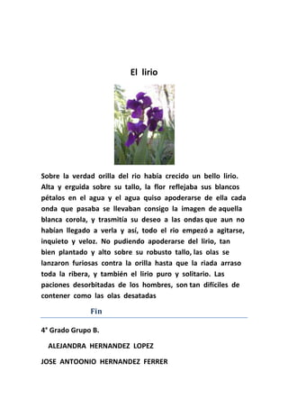 El  lirio<br />Sobre  la  verdad  orilla  del  rio  había  crecido  un  bello  lirio. Alta  y  erguida  sobre  su  tallo,  la  flor  reflejaba  sus  blancos  pétalos  en  el  agua  y  el  agua  quiso  apoderarse  de  ella  cada  onda  que  pasaba  se  llevaban  consigo  la  imagen  de aquella  blanca  corola,  y  trasmitía  su  deseo  a  las  ondas que  aun  no  habían  llegado  a  verla  y  así,  todo  el  rio  empezó a  agitarse,  inquieto  y  veloz.  No  pudiendo  apoderarse  del  lirio,  tan  bien  plantado  y  alto  sobre  su  robusto  tallo, las  olas  se  lanzaron  furiosas  contra  la  orilla  hasta  que  la  riada  arraso  toda  la  ribera,  y  también  el  lirio  puro  y  solitario.  Las  paciones  desorbitadas  de  los  hombres,  son tan  difíciles  de  contener  como  las  olas  desatadas<br />                           Fin<br />4° Grado Grupo B. <br />    ALEJANDRA  HERNANDEZ  LOPEZ     <br />JOSE  ANTOONIO  HERNANDEZ  FERRER<br />