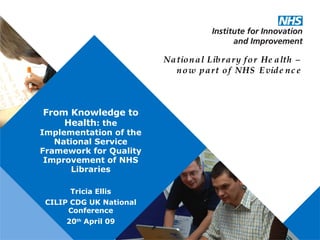 From Knowledge to Health : the Implementation of the National Service Framework for Quality Improvement of   NHS Libraries Tricia Ellis CILIP CDG UK National Conference 20 th  April 09 National Library for Health – now part of NHS Evidence 
