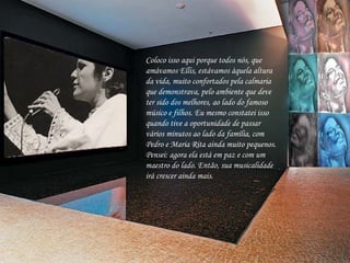 Coloco isso aqui porque todos nós, que amávamos Ellis, estávamos àquela altura da vida, muito confortados pela calmaria que demonstrava, pelo ambiente que deve ter sido dos melhores, ao lado do famoso músico e filhos. Eu mesmo constatei isso quando tive a oportunidade de passar vários minutos ao lado da família, com Pedro e Maria Rita ainda muito pequenos. Pensei: agora ela está em paz e com um maestro do lado. Então, sua musicalidade irá crescer ainda mais.   