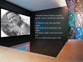 Fernando Troncoso Rocha, um poeta gaúcho, assim se manifestou sobre Ellis:   A América a viu, como uma linda paixão Saída lá do sul, da cidade que se diz alegre Ela amava a vida e vivia como nossos pais Em seus sonhos menores que a vida   