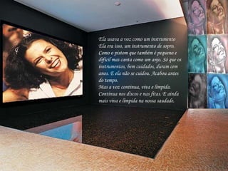 Ela usava a voz como um instrumento Ela era isso, um instrumento de sopro.  Como o pistom que também é pequeno e difícil mas canta como um anjo. Só que os instrumentos, bem cuidados, duram cem anos. E ela não se cuidou. Acabou antes do tempo. Mas a voz continua, viva e límpida. Continua nos discos e nas fitas. E ainda mais viva e límpida na nossa saudade. 