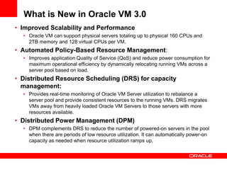 What is New in Oracle VM 3.0
• Improved Scalability and Performance
  • Oracle VM can support physical servers totaling up to physical 160 CPUs and
    2TB memory and 128 virtual CPUs per VM.
• Automated Policy-Based Resource Management:
  • Improves application Quality of Service (QoS) and reduce power consumption for
    maximum operational efficiency by dynamically relocating running VMs across a
    server pool based on load.
• Distributed Resource Scheduling (DRS) for capacity
  management:
  • Provides real-time monitoring of Oracle VM Server utilization to rebalance a
    server pool and provide consistent resources to the running VMs. DRS migrates
    VMs away from heavily loaded Oracle VM Servers to those servers with more
    resources available.
• Distributed Power Management (DPM)
  • DPM complements DRS to reduce the number of powered-on servers in the pool
    when there are periods of low resource utilization. It can automatically power-on
    capacity as needed when resource utilization ramps up.
 