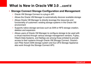 What is New in Oracle VM 3.0 ...cont’d
• Storage Connect Storage Configuration and Management
  • Oracle VM Storage Connect is a plug-in API
  • Allows the Oracle VM Manager to automatically discover available storage
  • Allows Oracle VM Manager to directly leverage the resources and
    functionality of customers’ existing storage systems in the Oracle VM
    environment
  • Supports native storage services such as SAN or NFS storage creation,
    deletion and expansion
  • Allows users of Oracle VM Manager to configure storage to be used with
    a virtual machine through various storage management vendors. Fujitsu,
    Hitachi Data Systems, and NetApp are among those enlisted to provide
    access to their systems through Oracle VM Storage Connect. Oracle's
    own Pillar Axiom SAN storage system and Sun ZFS Storage Appliance
    also work through the Storage Connect API)
 