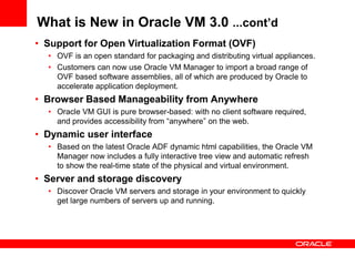 What is New in Oracle VM 3.0 ...cont’d
• Support for Open Virtualization Format (OVF)
  • OVF is an open standard for packaging and distributing virtual appliances.
  • Customers can now use Oracle VM Manager to import a broad range of
    OVF based software assemblies, all of which are produced by Oracle to
    accelerate application deployment.
• Browser Based Manageability from Anywhere
  • Oracle VM GUI is pure browser-based: with no client software required,
    and provides accessibility from “anywhere” on the web.
• Dynamic user interface
  • Based on the latest Oracle ADF dynamic html capabilities, the Oracle VM
    Manager now includes a fully interactive tree view and automatic refresh
    to show the real-time state of the physical and virtual environment.
• Server and storage discovery
  • Discover Oracle VM servers and storage in your environment to quickly
    get large numbers of servers up and running.
 