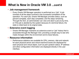 What is New in Oracle VM 3.0 ...cont’d
• Job management framework
  • Every Oracle VM Manager operation is performed as a “job”. A job
    consists of all the steps involved in the successful completion of the
    operation. For each job, Oracle VM Manager provides status, such as
    percent complete, each step completed, and the steps remaining.
    Through the GUI, an administrator can view and abort a job at any time,
    or if the job is aborted by the system because of a terminal failure, the
    state is rolled back to its original state.
• Extensive event logging
  • Oracle VM Manager maintains an extensive event or “job” history that is
    accessible through the Manager GUI, providing a simple way to see who
    made changes within the environment and to trace failures.
• Resource information
  • Performance statistics are available for CPU, memory, disk and network
    for each physical server and virtual machine Events are displayed for
    each physical and virtual object, such as port up/down status. IP address
    and other configuration information are displayed directly in the user
    interface.
 
