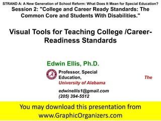 STRAND A: A New Generation of School Reform: What Does It Mean for Special Education?
    Session 2: "College and Career Ready Standards: The
       Common Core and Students With Disabilities."


   Visual Tools for Teaching College /Career-
             Readiness Standards


                        Edwin Ellis, Ph.D.
                                    Professor, Special
                                    Education,                                                                    The
                                    University of Alabama
                                    edwinellis1@gmail.com
                                    (205) 394-5512

         You may download this presentation from
              www.GraphicOrganizers.com
                      © 2013 Edwin S. Ellis All Rights Reserved edwinellis1@gmail.com www.GraphicOrganizers.com
 