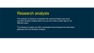 Research analysis
The analysis of research completed with potential Skylink app users
provides valuable insights about how we can make a better app for our
different users.
The following 3 pages are data visualizations that illustrate the information
gathered from the research analysis.
 
