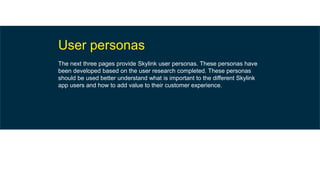 User personas
The next three pages provide Skylink user personas. These personas have
been developed based on the user research completed. These personas
should be used better understand what is important to the different Skylink
app users and how to add value to their customer experience.
 