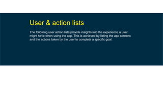 User & action lists
The following user action lists provide insights into the experience a user
might have when using the app. This is achieved by listing the app screens
and the actions taken by the user to complete a specific goal.
 