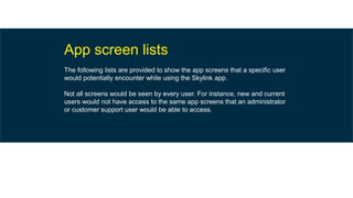 App screen lists
The following lists are provided to show the app screens that a specific user
would potentially encounter while using the Skylink app.
Not all screens would be seen by every user. For instance, new and current
users would not have access to the same app screens that an administrator
or customer support user would be able to access.
 